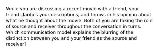 While you are discussing a recent movie with a friend, your friend clarifies your descriptions, and throws in his opinion about what he thought about the movie. Both of you are taking the role of source and receiver throughout the conversation in turns. Which communication model explains the blurring of the distinction between you and your friend as the source and receiver?