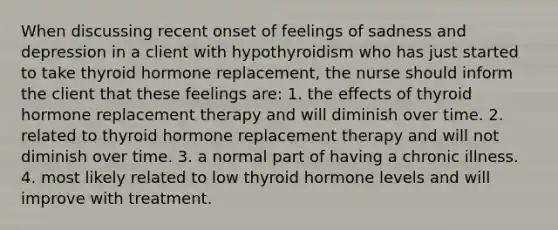 When discussing recent onset of feelings of sadness and depression in a client with hypothyroidism who has just started to take thyroid hormone replacement, the nurse should inform the client that these feelings are: 1. the effects of thyroid hormone replacement therapy and will diminish over time. 2. related to thyroid hormone replacement therapy and will not diminish over time. 3. a normal part of having a chronic illness. 4. most likely related to low thyroid hormone levels and will improve with treatment.