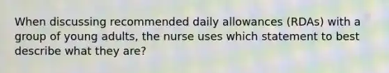 When discussing recommended daily allowances (RDAs) with a group of young adults, the nurse uses which statement to best describe what they are?