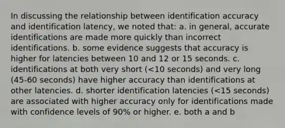 In discussing the relationship between identification accuracy and identification latency, we noted that: a. in general, accurate identifications are made more quickly than incorrect identifications. b. some evidence suggests that accuracy is higher for latencies between 10 and 12 or 15 seconds. c. identifications at both very short (<10 seconds) and very long (45-60 seconds) have higher accuracy than identifications at other latencies. d. shorter identification latencies (<15 seconds) are associated with higher accuracy only for identifications made with confidence levels of 90% or higher. e. both a and b