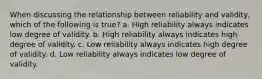 When discussing the relationship between reliability and validity, which of the following is true? a. High reliability always indicates low degree of validity. b. High reliability always indicates high degree of validity. c. Low reliability always indicates high degree of validity. d. Low reliability always indicates low degree of validity.