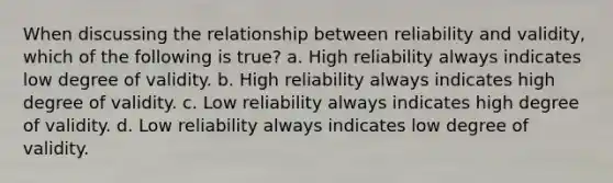 When discussing the relationship between reliability and validity, which of the following is true? a. High reliability always indicates low degree of validity. b. High reliability always indicates high degree of validity. c. Low reliability always indicates high degree of validity. d. Low reliability always indicates low degree of validity.