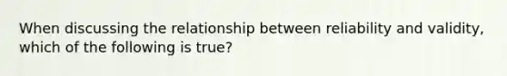 When discussing the relationship between reliability and validity, which of the following is true?