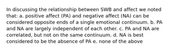 In discussing the relationship between SWB and affect we noted that: a. positive affect (PA) and negative affect (NA) can be considered opposite ends of a single emotional continuum. b. PA and NA are largely independent of each other. c. PA and NA are correlated, but not on the same continuum. d. NA is best considered to be the absence of PA e. none of the above