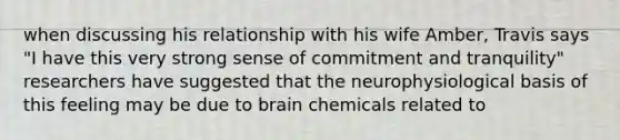 when discussing his relationship with his wife Amber, Travis says "I have this very strong sense of commitment and tranquility" researchers have suggested that the neurophysiological basis of this feeling may be due to brain chemicals related to