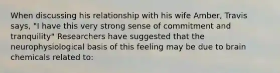 When discussing his relationship with his wife Amber, Travis says, "I have this very strong sense of commitment and tranquility" Researchers have suggested that the neurophysiological basis of this feeling may be due to brain chemicals related to: