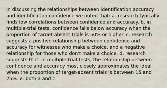 In discussing the relationships between identification accuracy and identification confidence we noted that: a. research typically finds low correlations between confidence and accuracy. b. in multiple-trial tests, confidence falls below accuracy when the proportion of target-absent trials is 50% or higher. c. research suggests a positive relationship between confidence and accuracy for witnesses who make a choice, and a negative relationship for those who don't make a choice. d. research suggests that, in multiple-trial tests, the relationship between confidence and accuracy most closely approximates the ideal when the proportion of target-absent trials is between 15 and 25%. e. both a and c