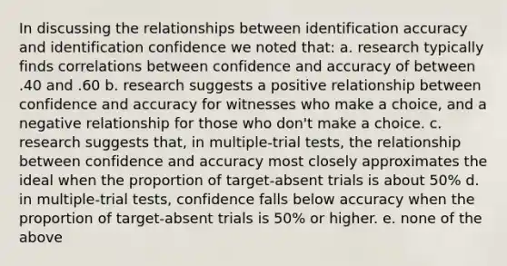 In discussing the relationships between identification accuracy and identification confidence we noted that: a. research typically finds correlations between confidence and accuracy of between .40 and .60 b. research suggests a positive relationship between confidence and accuracy for witnesses who make a choice, and a negative relationship for those who don't make a choice. c. research suggests that, in multiple-trial tests, the relationship between confidence and accuracy most closely approximates the ideal when the proportion of target-absent trials is about 50% d. in multiple-trial tests, confidence falls below accuracy when the proportion of target-absent trials is 50% or higher. e. none of the above