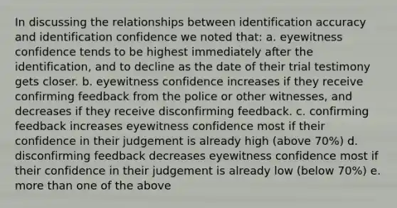 In discussing the relationships between identification accuracy and identification confidence we noted that: a. eyewitness confidence tends to be highest immediately after the identification, and to decline as the date of their trial testimony gets closer. b. eyewitness confidence increases if they receive confirming feedback from the police or other witnesses, and decreases if they receive disconfirming feedback. c. confirming feedback increases eyewitness confidence most if their confidence in their judgement is already high (above 70%) d. disconfirming feedback decreases eyewitness confidence most if their confidence in their judgement is already low (below 70%) e. more than one of the above