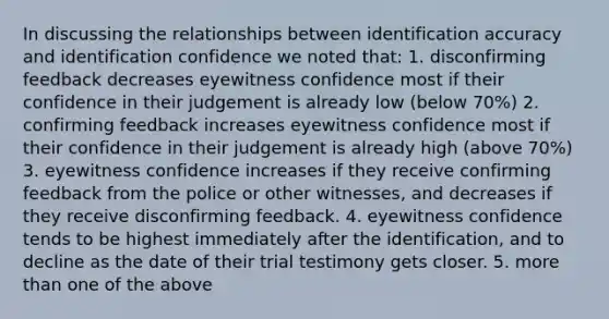 In discussing the relationships between identification accuracy and identification confidence we noted that: 1. disconfirming feedback decreases eyewitness confidence most if their confidence in their judgement is already low (below 70%) 2. confirming feedback increases eyewitness confidence most if their confidence in their judgement is already high (above 70%) 3. eyewitness confidence increases if they receive confirming feedback from the police or other witnesses, and decreases if they receive disconfirming feedback. 4. eyewitness confidence tends to be highest immediately after the identification, and to decline as the date of their trial testimony gets closer. 5. more than one of the above