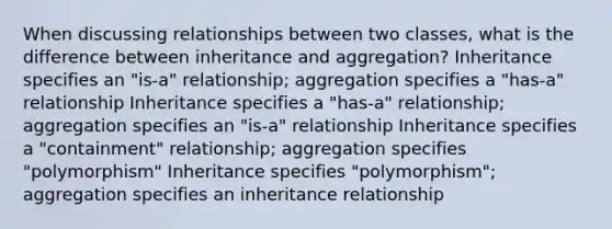 When discussing relationships between two classes, what is the difference between inheritance and aggregation? Inheritance specifies an "is-a" relationship; aggregation specifies a "has-a" relationship Inheritance specifies a "has-a" relationship; aggregation specifies an "is-a" relationship Inheritance specifies a "containment" relationship; aggregation specifies "polymorphism" Inheritance specifies "polymorphism"; aggregation specifies an inheritance relationship