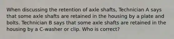 When discussing the retention of axle shafts, Technician A says that some axle shafts are retained in the housing by a plate and bolts. Technician B says that some axle shafts are retained in the housing by a C-washer or clip. Who is correct?