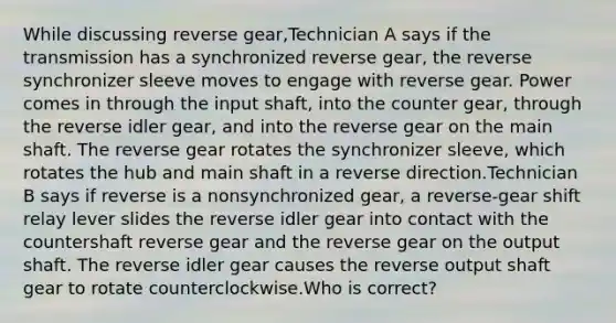 While discussing reverse gear,Technician A says if the transmission has a synchronized reverse gear, the reverse synchronizer sleeve moves to engage with reverse gear. Power comes in through the input shaft, into the counter gear, through the reverse idler gear, and into the reverse gear on the main shaft. The reverse gear rotates the synchronizer sleeve, which rotates the hub and main shaft in a reverse direction.Technician B says if reverse is a nonsynchronized gear, a reverse-gear shift relay lever slides the reverse idler gear into contact with the countershaft reverse gear and the reverse gear on the output shaft. The reverse idler gear causes the reverse output shaft gear to rotate counterclockwise.Who is correct?