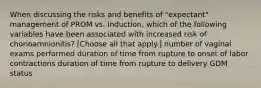 When discussing the risks and benefits of "expectant" management of PROM vs. induction, which of the following variables have been associated with increased risk of chorioamnionitis? [Choose all that apply.] number of vaginal exams performed duration of time from rupture to onset of labor contractions duration of time from rupture to delivery GDM status