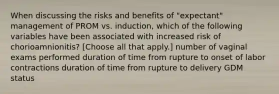 When discussing the risks and benefits of "expectant" management of PROM vs. induction, which of the following variables have been associated with increased risk of chorioamnionitis? [Choose all that apply.] number of vaginal exams performed duration of time from rupture to onset of labor contractions duration of time from rupture to delivery GDM status