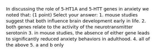 In discussing the role of 5-HT1A and 5-HTT genes in anxiety we noted that: (1 point) Select your answer: 1. mouse studies suggest that both influence brain development early in life. 2. both genes relate to the activity of the neurotransmitter serotonin 3. in mouse studies, the absence of either gene leads to significantly reduced anxiety behaviors in adulthood. 4. all of the above 5. a and b only