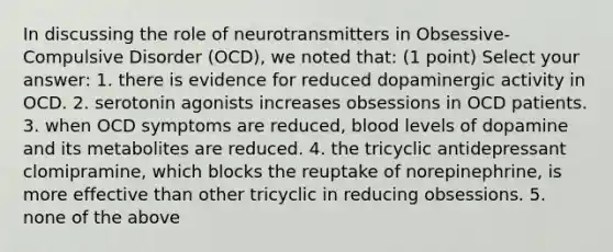 In discussing the role of neurotransmitters in Obsessive-Compulsive Disorder (OCD), we noted that: (1 point) Select your answer: 1. there is evidence for reduced dopaminergic activity in OCD. 2. serotonin agonists increases obsessions in OCD patients. 3. when OCD symptoms are reduced, blood levels of dopamine and its metabolites are reduced. 4. the tricyclic antidepressant clomipramine, which blocks the reuptake of norepinephrine, is more effective than other tricyclic in reducing obsessions. 5. none of the above