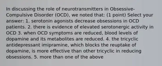 In discussing the role of neurotransmitters in Obsessive-Compulsive Disorder (OCD), we noted that: (1 point) Select your answer: 1. serotonin agonists decrease obsessions in OCD patients. 2. there is evidence of elevated serotonergic activity in OCD 3. when OCD symptoms are reduced, blood levels of dopamine and its metabolites are reduced. 4. the tricyclic antidepressant imipramine, which blocks the reuptake of dopamine, is more effective than other tricyclic in reducing obsessions. 5. more than one of the above