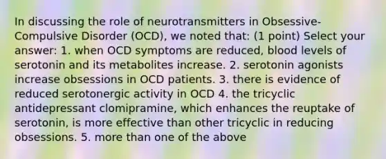 In discussing the role of neurotransmitters in Obsessive-Compulsive Disorder (OCD), we noted that: (1 point) Select your answer: 1. when OCD symptoms are reduced, blood levels of serotonin and its metabolites increase. 2. serotonin agonists increase obsessions in OCD patients. 3. there is evidence of reduced serotonergic activity in OCD 4. the tricyclic antidepressant clomipramine, which enhances the reuptake of serotonin, is more effective than other tricyclic in reducing obsessions. 5. more than one of the above