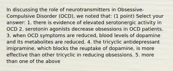 In discussing the role of neurotransmitters in Obsessive-Compulsive Disorder (OCD), we noted that: (1 point) Select your answer: 1. there is evidence of elevated serotonergic activity in OCD 2. serotonin agonists decrease obsessions in OCD patients. 3. when OCD symptoms are reduced, blood levels of dopamine and its metabolites are reduced. 4. the tricyclic antidepressant imipramine, which blocks the reuptake of dopamine, is more effective than other tricyclic in reducing obsessions. 5. more than one of the above