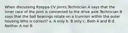 When discussing Rzeppa CV joints,Technician A says that the inner race of the joint is connected to the drive axle.Technician B says that the ball bearings rotate on a trunnion within the outer housing.Who is correct? a. A only b. B only c. Both A and B d. Neither A nor B