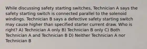 While discussing safety starting switches, Technician A says the safety starting switch is connected parallel to the solenoid windings. Technician B says a defective safety starting switch may cause higher than specified starter current draw. Who is right? A) Technician A only B) Technician B only C) Both Technician A and Technician B D) Neither Technician A nor Technician B