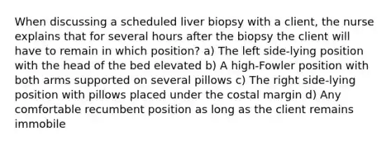 When discussing a scheduled liver biopsy with a client, the nurse explains that for several hours after the biopsy the client will have to remain in which position? a) The left side-lying position with the head of the bed elevated b) A high-Fowler position with both arms supported on several pillows c) The right side-lying position with pillows placed under the costal margin d) Any comfortable recumbent position as long as the client remains immobile