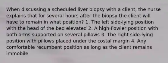 When discussing a scheduled liver biopsy with a client, the nurse explains that for several hours after the biopsy the client will have to remain in what position? 1. The left side-lying position with the head of the bed elevated 2. A high-Fowler position with both arms supported on several pillows 3. The right side-lying position with pillows placed under the costal margin 4. Any comfortable recumbent position as long as the client remains immobile