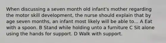 When discussing a seven month old infant's mother regarding the motor skill development, the nurse should explain that by age seven months, an infant most likely will be able to... A Eat with a spoon. B Stand while holding unto a furniture C Sit alone using the hands for support. D Walk with support.