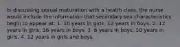 In discussing sexual maturation with a health class, the nurse would include the information that secondary sex characteristics begin to appear at: 1. 10 years in girls, 12 years in boys. 2. 12 years in girls, 16 years in boys. 3. 8 years in boys, 10 years in girls. 4. 12 years in girls and boys.