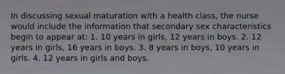 In discussing sexual maturation with a health class, the nurse would include the information that secondary sex characteristics begin to appear at: 1. 10 years in girls, 12 years in boys. 2. 12 years in girls, 16 years in boys. 3. 8 years in boys, 10 years in girls. 4. 12 years in girls and boys.