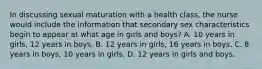 In discussing sexual maturation with a health class, the nurse would include the information that secondary sex characteristics begin to appear at what age in girls and boys? A. 10 years in girls, 12 years in boys. B. 12 years in girls, 16 years in boys. C. 8 years in boys, 10 years in girls. D. 12 years in girls and boys.