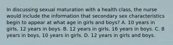 In discussing sexual maturation with a health class, the nurse would include the information that secondary sex characteristics begin to appear at what age in girls and boys? A. 10 years in girls, 12 years in boys. B. 12 years in girls, 16 years in boys. C. 8 years in boys, 10 years in girls. D. 12 years in girls and boys.