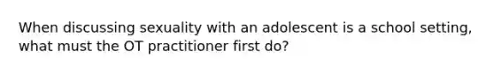 When discussing sexuality with an adolescent is a school setting, what must the OT practitioner first do?