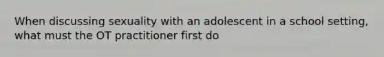 When discussing sexuality with an adolescent in a school setting, what must the OT practitioner first do