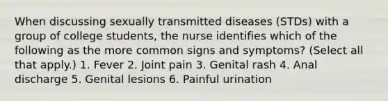 When discussing sexually transmitted diseases (STDs) with a group of college students, the nurse identifies which of the following as the more common signs and symptoms? (Select all that apply.) 1. Fever 2. Joint pain 3. Genital rash 4. Anal discharge 5. Genital lesions 6. Painful urination