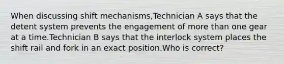 When discussing shift mechanisms,Technician A says that the detent system prevents the engagement of more than one gear at a time.Technician B says that the interlock system places the shift rail and fork in an exact position.Who is correct?