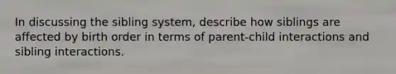 In discussing the sibling system, describe how siblings are affected by birth order in terms of parent-child interactions and sibling interactions.