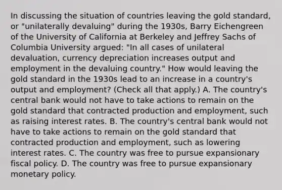 In discussing the situation of countries leaving the gold​ standard, or​ "unilaterally devaluing" during the​ 1930s, Barry Eichengreen of the University of California at Berkeley and Jeffrey Sachs of Columbia University​ argued: ​"In all cases of unilateral​ devaluation, currency depreciation increases output and employment in the devaluing​ country." How would leaving the gold standard in the 1930s lead to an increase in a​ country's output and​ employment? ​(Check all that apply.​) A. The​ country's central bank would not have to take actions to remain on the gold standard that contracted production and​ employment, such as raising interest rates. B. The​ country's central bank would not have to take actions to remain on the gold standard that contracted production and​ employment, such as lowering interest rates. C. The country was free to pursue expansionary fiscal policy. D. The country was free to pursue expansionary monetary policy.