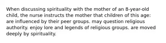 When discussing spirituality with the mother of an 8-year-old child, the nurse instructs the mother that children of this age: are influenced by their peer groups. may question religious authority. enjoy lore and legends of religious groups. are moved deeply by spirituality.