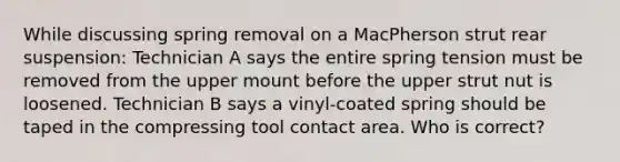 While discussing spring removal on a MacPherson strut rear suspension: Technician A says the entire spring tension must be removed from the upper mount before the upper strut nut is loosened. Technician B says a vinyl-coated spring should be taped in the compressing tool contact area. Who is correct?