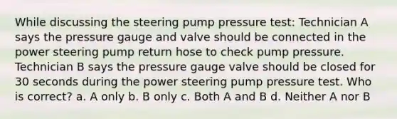 While discussing the steering pump pressure test: Technician A says the pressure gauge and valve should be connected in the power steering pump return hose to check pump pressure. Technician B says the pressure gauge valve should be closed for 30 seconds during the power steering pump pressure test. Who is correct? a. A only b. B only c. Both A and B d. Neither A nor B