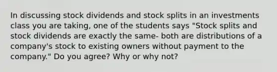 In discussing stock dividends and stock splits in an investments class you are taking, one of the students says "Stock splits and stock dividends are exactly the same- both are distributions of a company's stock to existing owners without payment to the company." Do you agree? Why or why not?