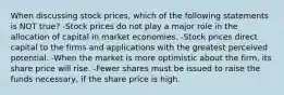 When discussing stock prices, which of the following statements is NOT true? -Stock prices do not play a major role in the allocation of capital in market economies. -Stock prices direct capital to the firms and applications with the greatest perceived potential. -When the market is more optimistic about the firm, its share price will rise. -Fewer shares must be issued to raise the funds necessary, if the share price is high.