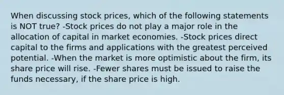 When discussing stock prices, which of the following statements is NOT true? -Stock prices do not play a major role in the allocation of capital in market economies. -Stock prices direct capital to the firms and applications with the greatest perceived potential. -When the market is more optimistic about the firm, its share price will rise. -Fewer shares must be issued to raise the funds necessary, if the share price is high.