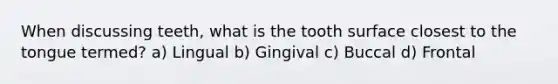 When discussing teeth, what is the tooth surface closest to the tongue termed? a) Lingual b) Gingival c) Buccal d) Frontal