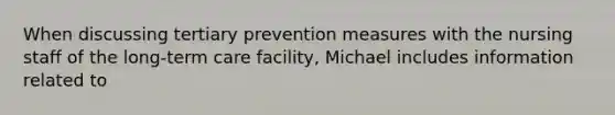 When discussing tertiary prevention measures with the nursing staff of the long-term care facility, Michael includes information related to