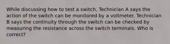 While discussing how to test a switch, Technician A says the action of the switch can be monitored by a voltmeter. Technician B says the continuity through the switch can be checked by measuring the resistance across the switch terminals. Who is correct?