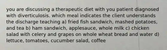 you are discussing a therapeutic diet with you patient diagnosed with diverticulosis. which meal indicates the client understands the discharge teaching a) fried fish sandwich, mashed potatoes, and tea b) ham sandwich, applesauce, whole milk c) chicken salad with celery and grapes on whole wheat bread and water d) lettuce, tomatoes, cucumber salad, coffee