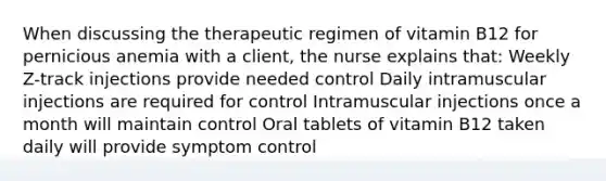 When discussing the therapeutic regimen of vitamin B12 for pernicious anemia with a client, the nurse explains that: Weekly Z-track injections provide needed control Daily intramuscular injections are required for control Intramuscular injections once a month will maintain control Oral tablets of vitamin B12 taken daily will provide symptom control